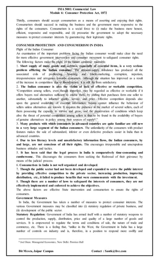 IMA 5001: Commercial Law
Module 6: Consumer Protection Act, 1872
Bit Mesra, Jaipur Campus Contact : Santk@live.com
Thirdly, consumers should accept consumerism as a means of asserting and enjoying their rights.
Consumerism should succeed in making the business and the government more responsive to the
rights of the consumers. Consumerism is a social force to (i) make the business more honest,
efficient, responsive and responsible, and (ii) pressurize the government to adopt the necessary
measures to protect consumer interests by guaranteeing their legitimate rights.
CONSUMER PROTECTION AND CONSUMERISM IN INDIA
Plight of the Indian Consumer
An examination of the important problems facing the Indian consumer would make clear the need
for more effective government intervention and consumer movement to safeguard consumer rights.
The following factors make the plight of the Indian consumer miserable.
1. Short supply of many goods and services, especially of essential items, is a very serious
problem afflicting the Indian consumer. The demand-supply imbalance has produced all the
associated evils of profiteering, hoarding and black-marketing, corruption, nepotism,
irresponsiveness and arrogance towards consumers. Although the situation has improved as a result
of the increase in competition due to liberalization, it is still far from satisfactory.
2. The Indian consumer is also the victim of lack of effective or workable competition.
“Competition among sellers, even though imperfect, may be regarded as effective or workable if it
offers buyers real alternatives sufficient to enable them, by shifting their purchases form one seller to
another, substantially to influence quality, service, and price. Effective competition depends also
upon the general availability of essential information; buyers cannot influence the behaviour of
sellers unless alternatives are known. It requires the presence in the market of several sellers, each of
them possessing the capacity to survive and grow, and the preservation of conditions which keep
alive the threat of potential competition among sellers is thus to be found in the availability of buyers
of genuine alternatives in policy among their sources of supply6.”
3. Many products with which consumers in advanced countries are quite familiar are still new
to a very large segment of the Indian consumers. The unfamiliarity of the consumers with product
features makes the sale of substandard, inferior or even defective products easier in India than in
advanced countries.
4. Due to low literacy levels and unsatisfactory information flows, the Indian consumers, by
and large, are not conscious of all their rights. This encourages irresponsible and unscrupulous
business attitudes and tactics.
5. It has been said that the legal process in India is comparatively time-consuming and
cumbersome. This discourages the consumers from seeking the Redressal of their grievance by
means of the judicial process.
6. Consumerism in India is not well organized and developed.
7. Though the public sector had not been developed and expanded to serve the public interest
by providing effective competition to the private sector, increasing production, improving
distribution, etc., it failed to produce benefits that were commensurate with the investment.
8. Though there are a number of laws to safeguard the interests of consumers, they are not
effectively implemented and enforced to achieve the objectives.
The above factors are effective State intervention and consumerism to ensure the rights of
consumers.
Government Measures
In India, the Government has taken a number of measures to protect consumer interests. The
various Government measures may be classified into (i) statutory regulation of private business, and
(ii) development of the public sector.
Statutory Regulation: Government of India has armed itself with a number of statutory weapons to
control the production, supply, distribution, price and quality of a large number of goods and
services. It is empowered to regulate the terms and conditions of sale, the nature of trade and
commerce, etc. There is a feeling that, “unlike in the West, the Government in India has a large
number of controls on industry and is, therefore, in a position to respond more swiftly and
6 Joel Dean. Managerial Economics, New Delhi: Prentice-Hall
 