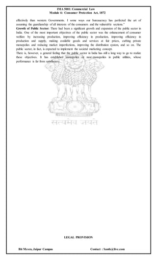 IMA 5001: Commercial Law
Module 6: Consumer Protection Act, 1872
Bit Mesra, Jaipur Campus Contact : Santk@live.com
effectively than western Governments. I some ways our bureaucracy has perfected the art of
assuming the guardianship of all interests of the consumers and the vulnerable sections.”
Growth of Public Sector: There had been a significant growth and expansion of the public sector in
India. One of the most important objectives of the public sector was the enhancement of consumer
welfare by increasing production, improving efficiency in production, improving efficiency in
production and supply, making available goods and services at fair prices, curbing private
monopolies and reducing market imperfections, improving the distribution system, and so on. The
public sector, in fact, is expected to implement the societal marketing concept.
There is, however, a general feeling that the public sector in India has still a long way to go to realize
these objectives. It has established monopolies or near-monopolies in public utilities, whose
performance is far from satisfactory.
LEGAL PROVISION
 