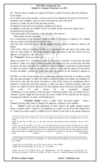 IMA 5001: Commercial Law
Module 6: Consumer Protection Act, 1872
Bit Mesra, Jaipur Campus Contact : Santk@live.com
(iii) 12[Service hired or availed of or agreed to be hired or availed of by him] suffer from deficiency
in any respect;
(iv) [a trader or the service provider, as the case may be, has charged for the goods or for the service
mentioned in the complaint, a price in excess of the price in excess of the price-
(a) fixed by or under any law for the time being in force;
(b) displayed on the goods or any package containing such goods;
(c) displayed on the price list exhibited by him by or under any law for the time being in force;
(d) agreed between the parties;
13[(v) goods which will be hazardous to life and safety when used are
being offered for sale to the public:
(A) in contravention of any standards relating to safety of such goods as required to be complied
with, by or under any law for the time being in force;
(B) if the trader could have known with due diligence that the goods so offered are unsafe to the
public;]
14[(vi) service which are hazardous or likely to be hazardous to life and safety of the public when
used, are being offered by the service provider which such person could have known with due
diligence to be injurious to life and safety.]
(d) "Consumer" means any person who, -
(i)Buys any goods for a consideration which has been paid or promised or partly paid and partly
promised, or under any system of deferred payment and includes any user of such goods other than
the person who buys such goods for consideration paid or promised or partly paid or partly promised
or under any system of deferred payment when such use is made with the approval of such person
but does not include a person who obtains such goods for resale or for any commercial purpose; or
(ii)15[Hires or avails of] any services for a consideration which has been paid or promised or partly
paid and partly promised, or under any system of deferred payment and includes any beneficiary of
such services other then the person who [hires or avails of] the services for consideration paid or
promised, or partly paid and partly promised, or under any system of deferred payment, when such
services are availed of with the approval of the first mentioned person [but does not include a person
who avails of such services for any commercial purpose];
16[Explanation. For the purposes of this sub-clause "commercial purpose" does not include use by a
consumer of goods bought and used by him and services availed by him exclusively for the purposes
of earning his livelihood, by means of self-employment;]
(e) "Consumer dispute'' means a dispute where the person against whom a
complaint has been made, denies or disputes the allegations contained in the complaint;
(f) "Defect" means any fault, imperfection or short coming in the quality, quantity, potency,
purity or standard which is required to be maintained by or under any law for the time being in force
or 17[under any contract express or implied or] as is claimed by the trader in any manner whatsoever
11 Subs. by Act 50 of 1993, sec. 2, for "the goods mentioned in the complaint" (w.e.f. 18-6-
1993).
Subs. by Act 50 of 1993, sec. 2, for "the services mentioned in the complaint" (w.e.f. 18-6-
1993).12
13 Ins. by Act 50 of 1993, sec.2 (w.r.e.f. 18-6-1993) and subs. by Act 62 of 2002, sec. for sub-
clause "(v) goods which will be hazardous to life and safety when used, are being offered for
sale to the public in contravention of the provisions of any law for the time being in force
requiring traders to display information in regard to the contents, manner and effect of use of
such goods," (w.e.f. 15-3-2003).
14 Sub-clause (vi) along with sub-clause (iv) and (v) subs. For the earlier clauses (iv) and (v) by
Act 62 of 2002, sec. 2 (w.e.f. 15-3-2003). 11. Subs. By Act 50 of 1993, sec.2, for "hires" (w.r.e.f.
18-6-1993).
15 Subs. By Act 50 of 1993, sec.2, for "hires" (w.r.e.f. 18-6-1993).
16 Added by Act 62 of 2002, sec.2, (w.e.f. 15-3-1993).
17Subs. by Act 62 of 2002, sec.2, for "Explanation.- for the purposes of sub-clause (i), "
commercial purpose" does not include use by a consumer of goods bought and used by him
 