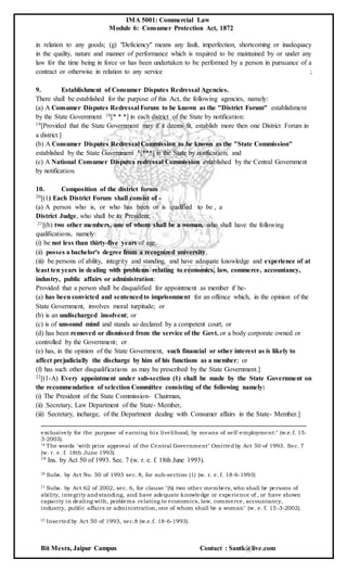 IMA 5001: Commercial Law
Module 6: Consumer Protection Act, 1872
Bit Mesra, Jaipur Campus Contact : Santk@live.com
in relation to any goods; (g) "Deficiency" means any fault, imperfection, shortcoming or inadequacy
in the quality, nature and manner of performance which is required to be maintained by or under any
law for the time being in force or has been undertaken to be performed by a person in pursuance of a
contract or otherwise in relation to any service ;
9. Establishment of Consumer Disputes Redressal Agencies.
There shall be established for the purpose of this Act, the following agencies, namely:
(a) A Consumer Disputes Redressal Forum to be known as the "District Forum" establishment
by the State Government 18[* * *] in each district of the State by notification:
19[Provided that the State Government may if it deems fit, establish more then one District Forum in
a district.]
(b) A Consumer Disputes Redressal Commission to be known as the "State Commission"
established by the State Government 1[***] in the State by notification; and
(c) A National Consumer Disputes redressal Commission established by the Central Government
by notification.
10. Composition of the district forum
20[(1) Each District Forum shall consist of -
(a) A person who is, or who has been or is qualified to be , a
District Judge, who shall be its President;
21[(b) two other members, one of whom shall be a woman, who shall have the following
qualifications, namely:
(i) be not less than thirty-five years of age,
(ii) posses a bachelor's degree from a recognized university,
(iii) be persons of ability, integrity and standing, and have adequate knowledge and experience of at
least ten years in dealing with problems relating to economics, law, commerce, accountancy,
industry, public affairs or administration:
Provided that a person shall be disqualified for appointment as member if he-
(a) has been convicted and sentencedto imprisonment for an offence which, in the opinion of the
State Government, involves moral turpitude; or
(b) is an undischarged insolvent; or
(c) is of unsound mind and stands so declared by a competent court; or
(d) has been removed or dismissed from the service of the Govt. or a body corporate owned or
controlled by the Government; or
(e) has, in the opinion of the State Government, such financial or other interest as is likely to
affect prejudicially the discharge by him of his functions as a member; or
(f) has such other disqualifications as may be prescribed by the State Government.]
22[(1-A) Every appointment under sub-section (1) shall be made by the State Government on
the recommendation of selection Committee consisting of the following namely:
(i) The President of the State Commission- Chairman,
(ii) Secretary, Law Department of the State- Member,
(iii) Secretary, incharge, of the Department dealing with Consumer affairs in the State- Member.]
exclusively for the purpose of earning his livelihood, by means of self-employment:" (w.e.f. 15-
3-2003).
18 The words 'with prior approval of the Central Government" Omittedby Act 50 of 1993. Sec. 7
(w. r. e. f. 18th June 1993).
19 Ins. by Act 50 of 1993. Sec. 7 (w. r. e. f. 18th June 1993).
20 Subs. by Act No. 50 of 1993 sec. 8, for sub-section (1) (w. r. e. f. 18-6-1993)
21 Subs. by Act 62 of 2002, sec. 6, for clause "(b) two other members, who shall be persons of
ability, integrity andstanding, and have adequate knowledge or experience of , or have shown
capacity in dealing with, problems relating to economics, law, commerce, accountancy,
industry, public affairs or administration, one of whom shall be a woman" (w. e. f. 15-3-2002).
22 Insertedby Act 50 of 1993, sec.8 (w.e.f. 18-6-1993).
 