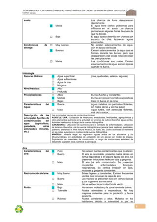 FICHA AMBIENTALY PLAN DE MANEJOAMBIENTAL PERMISO PARA REALIZAR LABORES DE MINERÍA ARTESANAL“ÁRIDOS LOJA 3”,
CÓDIGO: 591999
9
suelo: Los charcos de lluvia desaparecen
rápidamente.
☒ Media El agua tiene ciertos problemas para
infiltrarse en el suelo. Los charcos
permanecen algunas horas después de
que ha llovido.
☐ Baja El agua queda detenida en charcos por
espacio de días. Aparecen aguas
estancadas.
Condiciones de
drenaje:
☐ Muy buenas No existen estancamientos de agua,
aún en época de lluvias
☒ Buenas Existen estancamientos de agua que se
forman durante las lluvias, pero que
desaparecen a las pocas horas de cesar
las precipitaciones
☐ Malas Las condiciones son malas. Existen
estancamientos de agua, aún en épocas
cuando no llueve.
Hidrología
Recurso Hídrico: ☒ Agua superficial (ríos, quebradas, esteros, lagunas)
☐ Agua subterránea
☐ Agua de mar
☐ Ninguna
Nivel freático: ☒ Alto
☐ Profundo
Precipitaciones: ☐ Altas Lluvias fuertes y constantes
☒ Medias Lluvias en época invernal o esporádicas
☐ Bajas Casi no llueve en la zona
Características del
Agua:
☒ Buena Agua cristalina, sin partículas flotantes,
sin malos olores y sin mal sabor
☐ Mala Agua turbia, con partículas flotantes,
mal olor o sabor.
Descripción de las
principales fuentes de
contaminación del
agua (agricultura,
ganadería, otras
actividades mineras,
etc.)
Las principales fuentes de contaminación son:
AGRICULTURA.- Utilización de herbicidas, insecticidas, fertilizantes, agroquímicos y
otros elementos químicos en la actividad en terrenos de cultivo ribereños aguas arriba.
Actividad realizada a lo largo de la cuenca hidrográfica.
GANADERÍA.- Utilización de químicos para el combate de enfermedades, utilización
de terrenos ribereños y de la cuenca hidrográfica en general para pastoreo, pastizales,
potreros, alterando el nivel natural freático, el suelo, etc. Dicha actividad se mantiene
en las cotas superiores o medias de la cuenca hidrográfica.
MINERÍA.- Minería ilegal no registrada aguas arriba en los tributarios y río
Chuchumbletza, en actividades de extracción de oro aluvial por medio de dragas.
Explotación de materiales de construcción a cargo de instituciones estatales de
desarrollo y gestión local, cantonal o parroquial.
Aire
Características del
aire:
☒ Puro No existen fuentes contaminantes que lo alteren
☐ Bueno El aire es respirable, presenta malos olores en
forma esporádica o en alguna época del año. Se
presentan irritaciones leves en ojos y garganta.
☐ Malo El aire ha sido contaminado. Se presentan
constantes enfermedades bronguio-
respiratorias. Se verifica irritación en ojos,
mucosas y garganta constantes.
Recirculación del aire: ☒ Muy Buena Brisas ligeras y constantes. Existen frecuentes
vientos que renuevan la capa de aire
☐ Buena Los vientos se presentan solo en ciertas épocas
y por lo general son escasos
☐ Mala No se evidencia recirculación de viento
Ruido: ☒ Bajo No existen molestias y la zona transmite calma.
☐ Tolerable Ruidos admisibles o esporádicos. No hay
mayores molestias para la población y fauna
existente.
☐ Ruidoso Ruidos constantes y altos. Molestia en los
habitantes debido a intensidad o por su
 
