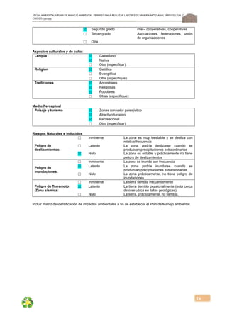 FICHA AMBIENTALY PLAN DE MANEJOAMBIENTAL PERMISO PARA REALIZAR LABORES DE MINERÍA ARTESANAL“ÁRIDOS LOJA 3”,
CÓDIGO: 591999
16
☒ Segundo grado Pre – cooperativas, cooperativas
☐ Tercer grado Asociaciones, federaciones, unión
de organizaciones
☐ Otra
Aspectos culturales y de culto:
Lengua ☒ Castellano
☒ Nativa
☐ Otro (especificar):
Religión ☒ Católica
☐ Evangélica
☐ Otra (especifique):
Tradiciones ☒ Ancestrales
☒ Religiosas
☒ Populares
☐ Otras (especifique):
Medio Perceptual
Paisaje y turismo ☒ Zonas con valor paisajístico
☒ Atractivo turístico
☒ Recreacional
☐ Otro (especificar):
Riesgos Naturales e inducidos
Peligro de
deslizamientos:
☐ Inminente La zona es muy inestable y se desliza con
relativa frecuencia
☐ Latente La zona podría deslizarse cuando se
produzcan precipitaciones extraordinarias
☒ Nulo La zona es estable y prácticamente no tiene
peligro de deslizamientos
Peligro de
inundaciones:
☐ Inminente La zona se inunda con frecuencia
☒ Latente La zona podría inundarse cuando se
produzcan precipitaciones extraordinarias
☐ Nulo La zona prácticamente, no tiene peligro de
inundaciones
Peligro de Terremoto
/Zona sísmica:
☐ Inminente La tierra tiembla frecuentemente
☒ Latente La tierra tiembla ocasionalmente (está cerca
de o se ubica en fallas geológicas).
☐ Nulo La tierra, prácticamente, no tiembla.
Incluir matriz de identificación de impactos ambientales a fin de establecer el Plan de Manejo ambiental.
 