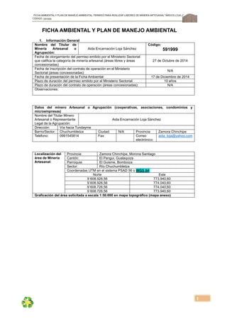 FICHA AMBIENTALY PLAN DE MANEJOAMBIENTAL PERMISO PARA REALIZAR LABORES DE MINERÍA ARTESANAL“ÁRIDOS LOJA 3”,
CÓDIGO: 591999
1
FICHA AMBIENTAL Y PLAN DE MANEJO AMBIENTAL
1. Información General
Nombre del Titular de
Minería Artesanal o
Agrupación:
Aida Encarnación Loja Sánchez
Código:
591999
Fecha de otorgamiento del permiso emitido por el Ministerio Sectorial
que califica la categoría de minería artesanal (áreas libres y áreas
concesionadas)
27 de Octubre de 2014
Fecha de inscripción del contrato de operación en el Ministerio
Sectorial (áreas concesionadas):
N/A
Fecha de presentación de la Ficha Ambiental: 17 de Diciembre de 2014
Plazo de duración del permiso emitido por el Ministerio Sectorial: 10 años
Plazo de duración del contrato de operación (áreas concesionadas): N/A
Observaciones:
Datos del minero Artesanal o Agrupación (cooperativas, asociaciones, condominios y
microempresas)
Nombre del Titular Minero
Artesanal o Representante
Legal de la Agrupación:
Aida Encarnación Loja Sánchez
Dirección: Vía hacia Tundayme
Barrio/Sector: Chuchumbletza Ciudad: N/A Provincia: Zamora Chinchipe
Teléfono: 0991545814 Fax: Correo
electrónico:
aida_loja@yahoo.com
Localización del
área de Minería
Artesanal:
Provincia: Zamora Chinchipe, Morona Santiago
Cantón: El Pangui, Gualaquiza
Parroquia: El Guisme, Bomboiza
Sector: Río Chuchumbletza
Coordenadas UTM en el sistema PSAD 56 o WGS 84:
Norte Este
9´608.926,56 773.940,60
9´608.926,56 774.040,60
9´608.726,56 774.040,60
9´608.726,56 773.940,60
Graficación del área solicitada a escala 1:50.000 en mapa topográfico (mapa anexo)
 