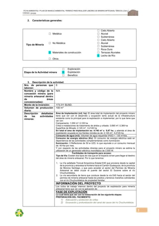 FICHA AMBIENTALY PLAN DE MANEJOAMBIENTAL PERMISO PARA REALIZAR LABORES DE MINERÍA ARTESANAL“ÁRIDOS LOJA 3”,
CÓDIGO: 591999
2
2. Características generales:
Tipo de Minería
Metálica
☐ Cielo Abierto
☐ ☐ Aluvial
☐ Subterránea
No Metálica
☐ Cielo Abierto
☐ ☐ Aluvial
☐ Subterránea
Materiales de construcción
☐ Roca Dura
☒ ☐ Terrazas Aluviales
☒ Lecho de Río
☐ Otros
Etapa de la Actividad minera
☐ Exploración
☒ Explotación
☐ Beneficio
3. Descripción de la actividad:
Nro. de personas que
laboran:
6
Nombre y código de la
concesión minera (para
minería artesanal dentro
de áreas
concesionadas):
N/A
Monto de la inversión: 173.311 $USD.
Volumen de producción
diaria:
100 m³
Descripción detalladas
de las actividades
mineras:
Área de Implantación (m2, ha): El área total de implantación del proyecto minero
tiene que ver con el desarrollo y ocupación tanto actual de la infraestructura
existente como la principal para la explotación a implementar; por lo que tiene que
ver con:
Campamento: 1.050 m²; 0,105 ha
Criba e instalaciones de tratamiento de áridos y cribado: 3.690 m²; 0,369 ha
Superficie de Minado: 2.145 m²; 0,2145 ha
En total el área de implantación es: 4.740 m² o 0,47 ha, y además el área de
explotación ocupada en los frentes móviles es de: 2.145 m²; 0,2145 ha.
Consumo de agua (m3): Volumen de agua requerida VH2O = 135 m³/día.
Consumo de energía eléctrica (Kv): El consumo de energía eléctrica está en
dependencia de las actividades complementarias como iluminación.
Iluminación: 3 Reflectores de 50 w LED, lo que equivale a un consumo mensual
de: 45 Kw por mes.
Y con respecto de las actividades directas para el proyecto minero se estima la
utilización de un generador eléctrico monofásico de 3.500 W.
Facilidades de transporte para acceso:
Tipo de Vía: Existen dos tipos de vías que en el trayecto sirven para llegar al destino
del área de minería artesanal. Por lo que tenemos:
1. La Vía asfaltada Troncal Amazónica Estatal E45 que proviene desde la capital
de la provincia y atraviesa la frontera hacia el Cantón Gualaquiza, de la provincia
de Morona Santiago, y que para acceder al sector del Permiso de Minería
Artesanal se debe cruzar el puente del sector El Guisme sobre el río
Chuchumbletza.
2. La vía secundaria de tierra que conduce desde la vía E45 hacia el sector del
permiso de minería artesanal hasta los predios y terrenos rivereños colindantes
con el río Chuchumbletza de propiedad familiar.
INFORMACIÓN DEL PROYECTO
Los ciclos de trabajo internos dentro del proyecto de explotación para minería
artesanal tiene que ver con la aplicación de:
FASE DE EXPLOTACIÓN
Lo cual tiene que ver con la instauración de las siguiente etapas:
PREPARACIÓN DEL YACIMIENTO:
1) Adecuación y protección de orillas
2) Excavación y profundización del canal del cauce del río Chuchumbletza.
 
