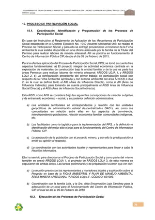 FICHA AMBIENTALY PLAN DE MANEJOAMBIENTAL PERMISO PARA REALIZAR LABORES DE MINERÍA ARTESANAL“ÁRIDOS LOJA 3”,
CÓDIGO: 591999
36
10. PROCESO DE PARTICIPACIÓN SOCIAL
10.1. Coordinación, Identificación y Programación de los Procesos de
Participación Social
En base del Instructivo al Reglamento de Aplicación de los Mecanismos de Participación
Social establecido en el Decreto Ejecutivo No. 1040 Acuerdo Ministerial 066; se realizó el
Proceso de Participación Social, y para ello se entregó previamente un borrador de la Ficha
Ambiental la cual estaba disponible en una oficina adecuada por la familia de la Titular del
Permiso para realizar labores de minería artesanal. Allí se pondría en funcionamiento el
Centro de Información Pública CIP, desde el día 09 de Febrero de 2015.
Para la efectiva aplicación del Proceso de Participación Social, PPS; se tomó en cuenta tres
aspectos fundamentales: a) El proyecto integral de actividad económica centrada en la
explotación de materiales de construcción bajo la unidad familiar y de la que es parte las
áreas Permisos para realizar labores de minería artesanal: ÁRIDOS LOJA 1, y ÁRIDOS
LOJA 2, b) La configuración precedente del primer trabajo de participación social con
respecto de la Ficha Ambiental aprobada y con licencia ambiental del área ÁRIDOS LOJA
2, en la cual se definió tanto el AID (Área de Influencia Directa), como el AII (Área de
Influencia Indirecta); pero tomando en cuenta principalmente el AISD Área de Influencia
Social Directa) y el AISI (Área de Influencia Social Indirecta).
Esta AISD, como AISI se considera bajo las siguientes concepciones de carácter subjetivo
y de entramado económico – social, y su posterior definición administrativa:
a) Las unidades territoriales en correspondencia y relación con las unidades
geopolíticas de administración estatal descentralizadas GAD´s, así como las
comunidades en relación entre ellas en los aspectos de convivencia,
interdependencia poblacional, relación económica familiar, comunidades indígenas,
etc.
b) Las facilidades como la logística para la implementación del PPS, y la definición e
identificación del mejor sitio o local para el funcionamiento del Centro de Información
Pública, CIP.
c) La aceptación de la población con el proyecto minero, y con ello la predisposición a
emitir su opinión al respecto.
d) La coordinación con las autoridades locales y representantes para llevar a cabo la
Reunión Informativa.
Ello ha servido para direccionar el Proceso de Participación Social y como parte del mismo
también se anexó ÁRIDOS LOJA 1, al proyecto de ÁRIDOS LOJA 3, de esta manera se
expusieron de ambas áreas. Las tareas preliminares y de preparación tuvieron que ver con:
a) La reunión previa con los representantes y moradores locales y explicación sobre el
Proyecto en base de la FICHA AMBIENTAL Y PLAN DE MANEJO AMBIENTAL
ÁREA MINERA ARTESANAL “ÁRIDOS LOJA 3”, CÓDIGO: 591999.
b) Coordinación con la familia Loja, y la Sra. Aida Encarnación Loja Sanchez para la
adecuación de un local para el funcionamiento del Centro de Información Pública,
CIP, el cual se dio el 09 de Febrero de 2015.
10.2. Ejecución de los Procesos de Participación Social
 
