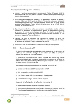 FICHA AMBIENTALY PLAN DE MANEJOAMBIENTAL PERMISO PARA REALIZAR LABORES DE MINERÍA ARTESANAL“ÁRIDOS LOJA 3”,
CÓDIGO: 591999
37
Para ello se realizaron las siguientes actividades:
a) Apertura y funcionamiento del Centro de Información Pública, CIP a partir del 09 de
Febrero de 2015, en el local, edificio que forma parte del Centro Recreacional Playas
del Río Chuchumbletza.
b) Colocación de un papelografo invitando a los residentes y población en general a
conocer el Borrador del Proyecto de Minería Artesanal e invitando a la Reunión
Informativa a realizarse en el Centro Recreacional, (mismo local en donde se tiene
pegada el papelógrado), Playas del Río Chuchumbletza a las 17h00, del día
domingo 09 de Febrero de 2015.
c) Se entregaron invitaciones a los representantes y autoridades locales, así como
también a los pobladores, dichas invitaciones también se incluyó a las autoridades
provinciales de minería, ambiente, agua. Los oficios de invitación son de fecha 09
de Febrero de 2015. El texto de la invitación incluía la Reunión Informativa RI, y en
anexos su respectivo Resumen Ejecutivo.
d) También se hizo la propuesta de coordinación mediante el ACTA DE
COORDINACIÓN para la aplicación de los Mecanismos de Participación Social, con
el Ministerio del Ambiente, Dirección Regional de Zamora.
e) Realización de la Reunión Informativa, RI para la fecha y hora programada
10.3. Reunión Informativa, RI5
La Reunión Informativa, fue llevada a cabo con la asistencia de 20 personas a las
17h00 del día señalado: domingo 22 de Febrero de 2015, en el Centro
Recreacional, Playas del Río Chuchumbletza.
La apertura de la reunión se llevó a cabo por parte del Técnico: Ing. Vicente
Bustamante Alvarado, y la explicación siguiente fue con respecto del contenido de
la Ficha Ambiental y Plan de Manejo Ambiental para el área de Minería Artesanal
“ÁRIDOS LOJA 3”, CÓDIGO: 591999.
Para la explicación y registro del evento del contenido se hizo uso de:
a) Un proyector Epson, 3LCD Projector, modelo H429A
b) Una computadora portátil netbook HASSE
c) Una cámara digital SONY Cyber shoot de 7,2 Megapixeles
d) Un GPS Garmin Oregon 550 con cámara integrada
Secuencia de la Realización de la Reunión Informativa, RI
La reunión se llevó a cabo siguiendo el siguiente protocolo:
a) Recibimiento y bienvenida de los asistentes al evento por parte del Titular del
Permiso para Realizar Labores de Minería Artesanal y del Técnico.
5
Se llevó a cabo la Reunión Informativa para los dos proyectos de minería artesanal: ÁRIDOS LOJA 1, ÁRIDOS
LOJA 3.
 