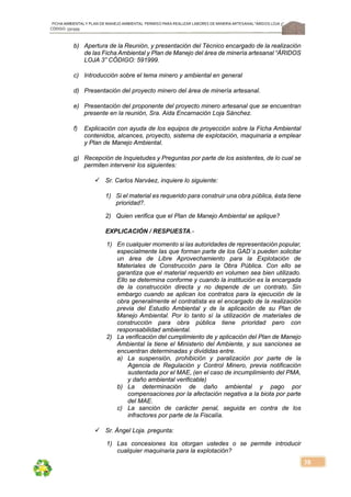 FICHA AMBIENTALY PLAN DE MANEJOAMBIENTAL PERMISO PARA REALIZAR LABORES DE MINERÍA ARTESANAL“ÁRIDOS LOJA 3”,
CÓDIGO: 591999
38
b) Apertura de la Reunión, y presentación del Técnico encargado de la realización
de las Ficha Ambiental y Plan de Manejo del área de minería artesanal “ÁRIDOS
LOJA 3” CÓDIGO: 591999.
c) Introducción sobre el tema minero y ambiental en general
d) Presentación del proyecto minero del área de minería artesanal.
e) Presentación del proponente del proyecto minero artesanal que se encuentran
presente en la reunión, Sra. Aida Encarnación Loja Sánchez.
f) Explicación con ayuda de los equipos de proyección sobre la Ficha Ambiental
contenidos, alcances, proyecto, sistema de explotación, maquinaria a emplear
y Plan de Manejo Ambiental.
g) Recepción de Inquietudes y Preguntas por parte de los asistentes, de lo cual se
permiten intervenir los siguientes:
 Sr. Carlos Narváez, inquiere lo siguiente:
1) Si el material es requerido para construir una obra pública, ésta tiene
prioridad?.
2) Quien verifica que el Plan de Manejo Ambiental se aplique?
EXPLICACIÓN / RESPUESTA.-
1) En cualquier momento si las autoridades de representación popular,
especialmente las que forman parte de los GAD´s pueden solicitar
un área de Libre Aprovechamiento para la Explotación de
Materiales de Construcción para la Obra Pública. Con ello se
garantiza que el material requerido en volumen sea bien utilizado.
Ello se determina conforme y cuando la institución es la encargada
de la construcción directa y no depende de un contrato. Sin
embargo cuando se aplican los contratos para la ejecución de la
obra generalmente el contratista es el encargado de la realización
previa del Estudio Ambiental y de la aplicación de su Plan de
Manejo Ambiental. Por lo tanto sí la utilización de materiales de
construcción para obra pública tiene prioridad pero con
responsabilidad ambiental.
2) La verificación del cumplimiento de y aplicación del Plan de Manejo
Ambiental la tiene el Ministerio del Ambiente, y sus sanciones se
encuentran determinadas y divididas entre.
a) La suspensión, prohibición y paralización por parte de la
Agencia de Regulación y Control Minero, previa notificación
sustentada por el MAE, (en el caso de incumplimiento del PMA,
y daño ambiental verificable)
b) La determinación de daño ambiental y pago por
compensaciones por la afectación negativa a la biota por parte
del MAE.
c) La sanción de carácter penal, seguida en contra de los
infractores por parte de la Fiscalía.
 Sr. Ángel Loja. pregunta:
1) Las concesiones los otorgan ustedes o se permite introducir
cualquier maquinaria para la explotación?
 