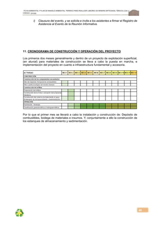 FICHA AMBIENTALY PLAN DE MANEJOAMBIENTAL PERMISO PARA REALIZAR LABORES DE MINERÍA ARTESANAL“ÁRIDOS LOJA 3”,
CÓDIGO: 591999
40
i) Clausura del evento, y se solicita e invita a los asistentes a firmar el Registro de
Asistencia al Evento de la Reunión Informativa.
11. CRONOGRAMA DE CONSTRUCCIÓN Y OPERACIÓN DEL PROYECTO
Los primeros dos meses generalmente y dentro de un proyecto de explotación superficial,
(en aluvial) para materiales de construcción se lleva a cabo la puesta en marcha, e
implementación del proyecto en cuanto a infraestructura fundamental y accesoria.
Por lo que el primer mes se llevará a cabo la instalación y construcción de: Depósito de
combustibles, bodega de materiales e insumos. Y; conjuntamente a ello la construcción de
los estanques de almacenamiento y sedimentación.
 