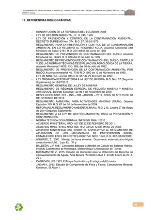 FICHA AMBIENTALY PLAN DE MANEJOAMBIENTAL PERMISO PARA REALIZAR LABORES DE MINERÍA ARTESANAL“ÁRIDOS LOJA 3”,
CÓDIGO: 591999
44
13. REFERENCIAS BIBLIOGRÁFICAS
‐ CONSTITUCIÓN DE LA REPÚBLICA DEL ECUADOR. 2008
‐ LEY DE GESTIÓN AMBIENTAL, R. O. 245. 1999;
‐ LEY DE PREVENCIÓN Y CONTROL DE LA CONTAMINACIÓN AMBIENTAL,
DECRETO SUPREMO Nro. 374, R.O. 97, 31/05/1976
‐ REGLAMENTO PARA LA PREVENCIÓN Y CONTROL DE LA CONTAMINACIÓN
AMBIENTAL EN LO RELATIVO AL RECURSO AGUA, Acuerdo Ministerial (del
Ministerio de Salud) 2144, R.O. 204 del 05 de Junio de 1989
‐ REGLAMENTO DE PREVENCIÓN DE CONTAMINACIÓN DEL SUELO, Acuerdo
Ministerial No. 14629, R.O. 989 del 30 de Julio de 1992
‐ REGLAMENTO DE PREVENCIÓN DE CONTAMINACIÓN DEL SUELO; CAPÍTULO
V; DE LAS NORMAS TÉCNICAS DE EVALUACIÓN AGROLÓGICA DE LA TIERRA,
Acuerdo Ministerial 14629, R.O. 989, del 30 de Julio de 1992.
‐ REGLAMENTO DE PREVENCIÓN DE LA CONTAMINACIÓN AMBIENTAL POR
RUIDO, Acuerdo ministerial No. 7789 R.O. /560 de 12 de Noviembre de 1990.
‐ LEY DE MINERÍA, Ley No. 045 R.O. 517 de 29 de Enero de 2009
‐ LEY ORGÁNICA REFORMATORIA A LA LEY DE MINERÍA, R.O. Nro. 37 (Segundo
Suplemento) de 16/07/2013
‐ REGLAMENTO GENERAL DE LA LEY DE MINERÍA
‐ REGLAMENTO DE RÉGIMEN ESPECIAL DE PEQUEÑA MINERÍA Y MINERÍA
ARTESANAL, Decreto Ejecutivo 120 de 4 de noviembre del 2009.
‐ RESOLUCIÓN NRO. 001 – INS – DIR –ARCOM – 2012, CONV 06 ACT 03 DE 08
DE OCTUBRE DE 2013.
‐ REGLAMENTO AMBIENTAL PARA ACTIVIDADES MINERAS (RAAM), Decreto
Ejecutivo 119, R.O. 67 del 16 de Noviembre de 2009.
‐ REFORMAS AL REGLAMENTO AMBIENTAL RAAM, R.O. 213, Jueves 27 de Marzo
de 2014 Segundo Suplemento
‐ REGLAMENTO A LA LEY DE GESTIÓN AMBIENTAL PARA LA PREVENCIÓN Y
CONTAMINACIÓN,
‐ NORMA TÉCNICA ECUATORIANA: INEN ISO 3864-1:2013
‐ ACUERDO MINISTERIAL NRO. 027 DE 22 DE FEBRERO DE 2011.
‐ ACUERDO MINISTERIAL NRO. 026, R.O. 334DE 12 DE MAYO DE 2008.
‐ ACUERDO MINISTERIAL 066, SOBRE EL INSTRUCTIVO AL REGLAMENTO DE
APLICACIÓN DE LOS MECANISMOS DE PARTICIPACIÓN SOCIAL
ESTABLECIDO EN EL DECRETO EJECUTIVO NRO. 1040, R.O. 332 (08/05/2008)
‐ AGUIRRE, Z. 2003. Manejo de fauna silvestre. Documento sistematizado dirigido
a estudiantes UNL. Loja, Ec. 31 p
‐ BALDEÓN, J.V. 1987. Conceptos Básicos y Métodos de Cálculo del Balance Hídrico.
Instituto Colombiano de Hidrología, Meteorología y Adecuación de Tierras.
‐ BUSTAMANTE V., 2015. Estudio de Idoneidad para la Obtención del Derecho de
Aprovechamiento de Aguas, Área Minera “ÁRIDOS LOJA 3” 23 DE Enero de 2015.
29 p
‐ CAÑADAS LUIS 1983. El Mapa Bioclimático y Ecológico del Ecuador
‐ JADAN A. 2013, Estudio de Componente de Flora y Fauna, Concesiones Mineras:
Karolina I, El Alcon I.
 