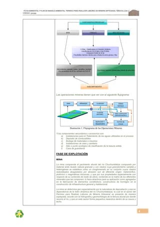 FICHA AMBIENTALY PLAN DE MANEJOAMBIENTAL PERMISO PARA REALIZAR LABORES DE MINERÍA ARTESANAL“ÁRIDOS LOJA 3”,
CÓDIGO: 591999
4
Las operaciones mineras tienen que ver con el siguiente flujograma:
Ilustración 1: Flujograma de las Operaciones Mineras
Y los componentes secundarios o accesorios son:
a) Instalaciones para el Tratamiento de las aguas utilizadas en el proceso
b) Depósito de combustibles
c) Bodega de materiales e insumos
d) Instalaciones de aseo y sanitario
e) Sitio o punto ecológico de clasificación de la basura sólida
f) Casa de guardianía
FASE DE EXPLOTACIÓN
MIINA
La mina comprende el yacimiento aluvial del río Chuchumbletza compuesto por
material árido lavado natural granular y con clastos cuya granulometría variable y
heterogénea se establece como un conglomerado en su conjunto cuyos clastos
redondeados desgastados por abrasión son de diferente origen: metamórfico,
plutónico o magmáticas intrusivas, y que por sus propiedades especialmente con
respecto de su contenido de óxido de silicio, contenido en la matriz de los diferentes
minerales que las componen; lo hace atractivos para su aplicación como agregados
en la fabricación de elementos constitutivos, constructivos de hormigón en la
construcción de infraestructura general y habitacional.
La mina se determina geo espacialmente por la naturaleza de depositacón y esa en
dependencia de la hidro dinámica del río Chuchumbletaza, la cual en el sector del
Permiso para Realizar Labores de Minería Artesanal se presenta de manera
explayada, acorde con la hidrografía y geomorfología de la llanura aluvial por donde
recorre el río, y que en este sector forma pequeños meandros dentro de su cauce o
lecho.
 