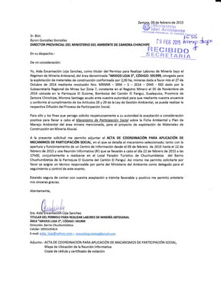 I
Sr. Biol.
Byron Gonzá lez González
Zamora. 09 de febrero de 2015
¡[.á lMinisterio
sgissi E,üij¡".,.,t*
.§.i rn ¡ster¡o
0,r rcc roN pnovrru*Á
i ñi'riüáiF..¡.r,,,
üeles
[qatB§Do3:y1Éd'',F
rg FEB
DIRECTOR PROV¡NCIAI DEL MINISTERIO DEL AMBIENTE DE ZAMORA CHINCHIPE
En su despacho.-
@i-A
De mi consideración:
Yo, Aida Encarnación Loja Sanchez, como titular del Permiso para Realizar Labores de Minería bajo el
Régimen de Minería Artesanal, del área denomínada "ARIDOS LOJA 3", CÓDIGO: 59f999, otorgada para
la explotación de materiales de construcción conformada por 2,00 ha, mineras dada a favor mio el 27 de
Octubre de 2014 mediante resolución Nro. MRNNR - SRM - S - 2Ot4 - 0945 - RES dado por la
Subsecretaría Regional de Minas Sur Zona 7, constante en el Registro Minero el 05 de Noviembre de
2014 ubicada en [a Parroquia El Guisme, Bomboiza del Cantén El Pangui, Gualaquiza, Provincia de
Zamora Chinchipe, Morona Santiago acudo ante vuestra autoridad para que mediante vuestra anuencia
y conforme al cumplimiento de |os Artículos 28 V 29 de la Ley de Gestión Ambiental, se pueda realizar la
respectiva Difusién del Proceso de Participación Social.
Para ello y los fines que persigo solicito respetuosaménte a su autoridad la aceptacién a consideración
positiva para llevar a cabo el M?canismo de Participación Social sobre la Ficha Ambiental y Plan de
Manejo Ambiental del área minera mencionada, para el proyecto de explotación de Materiales de
Construcción en Minería Aluvial.
A la presente solicitud me permito adjuntar el ACIA DE COORDINAC|ÓN PARA APLICACIÓN DE
MECANIMOS DE PARTICIPACTÓN SOCIAL, en elque se detalla el mecanismo seleccionado; tanto con fa
apertura y funcionamiento de un Centro de lnforrnación desde el 09 de febrero de 2015 hasta el 22 de
febrero de 2015 y una Reunión lnformativa (Rl) que se llevarán a cabo el día 22 de febrero de 2015 a las
17h00, conjuntamente a realizarse en el Local Parador Turístíco de Chuchumbletza del Barrio
Chuchumbletza de la Parroquia El Guisme del Cantón El Pangui. AsÍ mismo me permito solicitarle por
favor se asigne un técnico responsabla por perte del Ministerio del Ambiente como delegado para el
seguimiento y control de este evento.
Estando segura de contar con vuestra aceptación a trámite favorable y positivo me permito antelarle
mís sinceras gracias.
Atentamente,
.*.*.ffi#&",asanchez
TITUIAR DEI PERMISO PARA REAUZAR IABORE§ DE MINERIA ARTESANAT
ÁREA "aR¡Dos LorA 3", cónt6o: s91999
Dirección : Barrio Chuchumbletza
Celular: 09S1545814
E-mail: aida loia@vahoo.com ; consuhine.mininp@smail.com
Adjunto.-ACIA DE COORDTNACIóN PARAAPLTCACTÓN DE MACANTSMOS DE pARTtCtpACtÓN SOCIAL,
Mapa de Ubicación de la Reunión lnformativa
Copia de cédula y certificado de votación
 