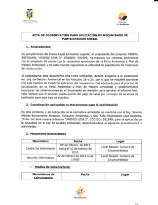 I
$ultlsh§ rnitxrl pll
,l} ¡rfi.&-tfAt+l. Klinx(E
§TMinisterio
CelArM
ACTA DE COORDINACIóN PARA APLICACIóT*I PT ilECANISMOS DE
PARTICIPACION SOCIAL
L Antecedentes:
En cumplimiento del Marco Legal Ambiental vigente, el proponente del proyecto MINERO
ARTESANAL "ARIDOS LOJA 3", CÓO¡CO: 591999, ha indicado los trámites pertinentes
con el propósito de contar con la respectiva aprobación de la Ficha Ambiental y Plan de
Manejo Ambiental, y de esta manera regularizar la actividad de explotación de materiales
de construcción.
Al considerarse este documento una Ficha Ambiental, deberá acogerse a lo establecido
en Ley de Gestién Ambiental en los Artículos 28 y 29, por lo que se requiere coordinar
con esta Caftera de Estado la aplicación del mecanismo más adecuado para el proceso de
socializacién de la Ficha Ambiental y Plan de Manejo Ambiental y posteriormente
incorporar las observaciones en el documento en mención para aprobar el informe final,
cabe señalar que el proceso queda exento del pago de tasas por concepto de servicios de
facilitador para este tipo de estudios.
2. Coordinación aplicación de Mecanismos para !a socialización
En este contexto, y en aplicación de la normativa ambiental se coordina con el Ing. Vicente
Alberto Bustamante Alvarado, Consultor Ambiental, y Sra. Aida Encarnación Loja Sánchez,
Titular del área minera artesana¡ "ARIDOS LOJA 3", CÓotCO: 591999; para la aplicación de
lo dispuesto en el Ley de Gestión Ambiental; determinándose el siguiente procedimiento y
actividades:
3. Mecanismo Seleccionado
ilecanismo Fecha Lugar
Centro De Información
09 de febrero de 2015
hasta el 22 de febrero de
2015
Local Parador Turístico de
Chuchumbletza
Reunión Informativa
22 de febrero de 2015 a las
17h00
Local Parador Turístico de
Chuchumbletza
f,lecanismos de
Convocatoria
Fecha Lugar
. Medias de Convocatoriat
 