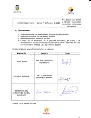 -
([dlllsñi] {af t{x.t. ¡]ii
L{ MnBLlf,dl¡fi" ff1.iIfx
4. Compromisos:
1. Sistematizar todas las observaciones emitidas por la comunidad
2. Presentar un informe del mecanismo aplicado
3. Presentar respaldos de todo lo actuado
4. Cumplir con lo establecido en el presente documento, en cuanto a la
coordinación de los mecanismos de socialización de la Ficha Ambiental del área
minera artesanal*ARIDOS LOJA 3", CÓO¡GO: 591999.
Para su constancia y cumplimiento, firman Ia presente:
l:t:
§oer¡brsb
de influencia directa
Invitaciones personales Lunes, 09 de febrero de 2015
e indirecta y autoridades
provinciales, cantonales y
parroquiales
Institución Nombre Firma
Titular MÍnero
Sra. Aida Encarnación
Loja Sánchez
Consultor Ambiental
Ing. Vicente Alberto
Bustamante Alvarado
MINISTERIO DEL
AMBIENTE DE ZAMORA
CHINCHIPE
/,,no &bi""
Zamora, 09 de febrero de 20L5
 