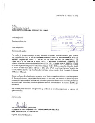 I
!
i
i
x
]I
Sr. lng.
Hugo Jairzinho Rey Landi
SUB§ECRETARICI REGIONAL DE MINAS SURZCII{A7
En su despacho.-
De rniconsideración:
En su despacho.-
De miconsideración:
Zamora, 09 de Febrero de 20L5
# ?a:;"ir e.[¡i¿ SrÍi W: f*:'f, tii("&
ff i i $ i fi fi i;t í'"?3'fl..i;r, I'i r; ¡; ll-l r.;,;''l m u $l ; i'+ili
§i-lf+. llr lé;7
: ifii"i¡
/ó tSt
Ai !i:,'i$8,
Por medio de la presente tengo el grato honor de diriglrnne a vuestra autoridad, para hacerle
UNA eordial invitacién a Ia a Ia REUNIÓN INFORMATIVA de Ia FICHA.AMB¡ENTAL Y PTAN DE
MANEJO AMBIEI¡TAI PARA Et PRCIYEETO DE EXPLOTAEIÓN DE MATERIALE§ DE
coN§TRUCelÓN EN MINÉRíA ALUVTAL - BAJo Et RÉGIMEN BE MINERíA ARTESATTTAL del
Per¡'niso para Realizar Labores de Minería Artesanal, ÁREn'amnos L0JA 3', eóDIGCI: SgL9g§
de Ia que soy su Titular y Proponente. EI mismo que; dentro del Proceso de Participación Social
se llevará a cabo el día 22 de febrero de 20L5 a las L7h00 en el local: Parador Turístico de
Chuchumbletza {familia Loja Sanchez}, de! barrio del mismo nombre de la Farroqula ElGuisme
del Cantón El Pangui.
Ello, es conforme de mi obligacién constante en el Título, otongado a mífavor, y eon el propésito
de dar cumplimiento a este prccesÉ de Difusión - Soclalización, rne permito así misrno adjuntar
para vtlestro conocimiento el respectivo Resumen Ejecutivo que delinea los alcances y estahtece
la metodología de trabajo tanto del proyecto minero como también de su Flan de Manejo
Arnbiental.
Por vuestra gentil atención a la presente y asistencia al evento programado le expreso mi
agradecimiento.
Atentamente,
Sra. Ai da-É ñG rfiE-Cfoldloja Sá nchez
TITULAR DEL PERMISO PARA REALIZAR LABORE§ DE MINERíA ARTESANAL
Ánra "lnloos LCIJA 3,,, cóDlGo: sgtggg
Adju nto.- Resumen Ejecutivo
 