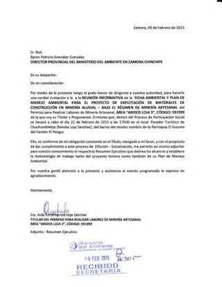 q
Zamora, 09 de Febrero de 2015
Sr. Biol.
Byron Patricio González González
DIRECTOR PROVINCIAL DEL MINI§TERIO DETAMBIENTE EN ZAMORA CHINCH¡PE
En su despacho.-
De miconsideración:
Por medio de la presente tengo el grato honor de dirigirme a vuestra autoridad, para hacerle
UNA COrdiAI iNVitACiéN A IA A IA REUMÓN INFORMATIVA dE IA FICHA AMBIENTALY PI."AN DE
MANE O AMBISNTAL PARA EL PROYECTO DE EXPLOTAC6N DE MATERIALES DE
CONSTRUCCIÓN EN MINERIA AIUVIAI - BNO ET REGIMEN DE MINERIA ARTESANAL dEI
Permiso para Realizar Labores de Minería Artesanal, Angn ,,AruOOS
LOJA 3', CÓDIGO: 591999
de la que soy su Titular y Proponente. El mismo que; dentro del Proceso de Participación Social
se llevará a cabo el día 22 de febrero de 2015 a las 17h00 en el local: Parador Turístico de
Chuchumbletza (familia Loja Sánchez), del barrio del mismo nombre de la Parroquia ElGuisme
del Cantón El Pangui.
Ello, es conforrne de mi obligación constante en elTítulo, otorgado a mífavor, y con el propósito
de dar cumplimiento a este proceso de Difusión - §ocialización, rne permito así mismo adjuntar
para vuestro conocimiento el respectivo Resumen Ejecutivo que delinea los alcances y establece
la metodología de trabajo tanto del proyecto rninero como también de su Plan de Manejo
Ambiental.
Por vuestra gentil atencién a la presente y asistencia al evento programado le expreso mi
agradecimiento.
Atentamente,
Sra. Aida a §ánchez
TITULAR DET PERMISO PARA REALIZAR TABORES DE MINERÍA ARTESANAI-
Anm.,eruoos LoJA 3", cóDtco: 591999
Adjunto.- Resumen Ejecutivo
Í#tiÉ-i,*ffiHinnn,*
rrg FEB 2015 YJo^.g, tr
ffiBEffi
 