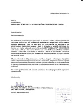 -
Zamora, 09 de Febrero de 2015
Srta. lng.
Diana Saetama
RESPON§ABLE TÉCNICO DEt CENTRO DE ATENOÓN AL CIUDADANO ZONAL ZAMORA
En su despacho.-
De miconsideración:
Por medio de la presente tengo el grato honor de dirigirme a vuestra autoridad, para hacerle
una cordial invitación a Ia a Ia REUNÉN ¡NFORMATIVA de Ia FICHA AMBTENTAL Y PLAN DE
MANEJO AMBIENTAL PARA Et PROYECTO DE EXPLOTACÉN DE MATERIALES DE
CONSTRUCCÉN EN MINERIA ALUVIAT - BA'O EL REGIMEN DE MINERIA ARTE§ANAL dEI
Permiso para Realizar Labores de Minería Artesanal, ARfe'aRlDOS LCIJA 3", CÓD|6O: 591999
de la que soy su Titular y Proponente. El mismo que; dentro del Proceso de Participación Social
se llevará a cabo el día 22 de febrero de 2015 a las 17h00 en el local: Parador Turístico de
Chuchumbletza (familia Loja Sanchea), del barrio del mismo nombre de la Parroquia ElGuisme
del Cantón El Pangui.
Ello, es conforme de mi obligación constante en el Título, otorgado a mífavor, y con el propósito
de dar cumplimiento a este proceso de Difusión - §ocialización, me permito así mismo adjuntar
para vuestro conocimiento el respectivo Resumen Ejecutivo que delinea los alcances y establece
la metodología de trabajo tanto del proyecto minero como también de su Plan de Manejo
Ambiental.
Por vuestra gentil atención a la presente y asistencia al evento programado le expreso mi
agradecimiento.
Atentamente,
,r".o,oMloja sánchez
TITUI-AR DEI PERMI§O PAIIA REiLIZIR LABORES DE MINERíAARTESANAT
ARm'aRloos LoJA 3", cóDIGo: 591999
Adjunto.- Resumen Ejecutivo
,'o*;l;;;,;]
ií:# S..tn,, . r¡¡;.'-¡ ¡¡ Jrr" i{riss".' !
,,1.1-t 3..c. i. ;,,1'rif,P^. I
9í.if p. .'.:l't-... r.:';' - j
: ¡:,.: o /_a¿ " 7rtt5 ,
,io.: /¿..s7
i l' 'l'
/-7/a AWv
O '
 