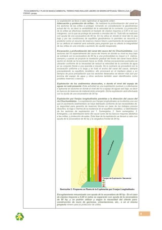 FICHA AMBIENTALY PLAN DE MANEJOAMBIENTAL PERMISO PARA REALIZAR LABORES DE MINERÍA ARTESANAL“ÁRIDOS LOJA 3”,
CÓDIGO: 591999
5
La explotación se lleva a cabo rigiéndose al siguiente orden:
Adecuación y protección de orillas.- Se realizará la profundización del canal en
los sectores de las orillas a proteger, tomando en consideración la geodinámica
actual del río, es decir la variabilidad de la velocidad de la corriente. La protección
de la orillas se efectiviza mediante el traslado de clastos mayores a 0,40 m en sus
márgenes, con lo que se protege de avenida o crecidas del río. Todo ello se realizará
con ayuda de una excavadora de 90 hp. En los sitios en donde el nivel del río sea
bajo y por las condiciones de equilibrio geodinámico lo permiten se recurrirá a
posterior como un recurso de reserva o banco futuro y permanente de recuperación;
en su defecto el material será extraído para propiciar que no afecte la integralidad
de las orillas en una crecida o aumento de caudal inesperado.
Excavación y profundización del canal del cauce del río Chuchumbletza.- Los
sectores del río especialmente del cauce del mismo en donde su nivel es muy bajo
se extraerá con la excavadora de 90 hp a una profundidad no mayor a 4 metros,
siempre y cuando se propicie la nivelación gradual del fondo del canal hacia dicho
sector en donde se ha excavado hacia su límite. Dichas excavaciones puntuales se
ubicarán conforme de la necesidad de reducir la velocidad de la corriente de agua
en su conjunto frente a una avenida o crecida. De lo contrario se procederá con la
excavación uniforme a lo largo y en todo el ancho del canal del cauce, siempre
precautelando su equilibrio isostático; ello provocará en el mediano plazo y en
tiempos de poca precipitación que los sectores desecados se eleven más aún por
encima del espejo de agua y otros sectores también sean identificados como
posibles reservas o bancos.
Explotación de los sedimentos desecados, o donde el nivel del espejo de
aguas no esté presente.-Esta actividad es una explotación puntual y a efectuarse
o aplicarse en sectores en donde el nivel del río o espejo de aguas sea bajo, es decir
en bancos de reservas de material árido emergido. Dicha explotación será efectuada
con la ayuda de una excavadora de 90 hp.
Explotación por franjas longitudinales paralelas a la dirección del cauce del
río Chuchumbletza.- La explotación por franjas longitudinales se la efectúa una vez
que el yacimiento sedimentario se haya delineado conforme de las necesidades de:
a) seguridad para garantía de reservas futuras en base de los trabajos previos
descritos, b) baja o merma de la incidencia en el equilibrio isostático, c) delimitación
de los sectores de explotación por 1. Sumergidos, 2. Semi sumergidos, 3.
Emergidos, y d) delimitación tanto del cauce como de los bancos mayores aledaños
a las orillas, y protección de estas. Esta fase de la explotación se llevará a cabo con
ayuda de la excavadora de 90 hp y la cargadora frontal de 94 hp.
Ilustración 2: Propuesta en Planta de la Explotación por Franjas Longitudinales
Escogitamiento mecanizado con ayuda de la excavadora de 90 hp.- En el caso
de clastos mayores a 0,40 m estos se separarán con ayuda de la excavadora
de 90 hp, y se podrán utilizar y según la necesidad del cliente para:
construcción de muro de gaviones, cimentaciones, etc., o en el mismo
proyecto minero para la protección de orillas.
 