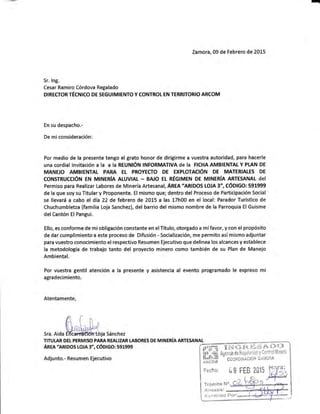 -
Zamora, 09 de Febrero de 2015
Sr. lng.
Cesar Ramiro Córdova Regalado
DIRECTOR TÉCTUICO DE SEGUIMIENTO Y CONTROT EN TERBITORIO ARCOM
En su despacho.-
De miconsideración:
Por medio de la presente tengo el grato honor de dirigirme a vuestra autoridad, para hacerle
UNA COrdiAI iNVitACióN A IA A IA REUNIÓN INFORMAT¡VA dE IA FICHA AMBIENTAL Y PI.AN DE
MANE'O AMBIENTAL PARA EL PROYECTO DE EXPTOTACIÓN DE MATERIATE§ DE
CONSTRUCCIÓN EN MINERIA ALUVIAL . BA'O EL RÉGIMEN DE MINERIA ARTE§ANAT dEI
Permiso para Realizar Labores de Minería Artesanal, Ánua "lRlpOS IOJA 3", CÓDIGO: 591999
de la que soy su Titular y Proponente. El mismo que; dentro del Proceso de Participación Social
se llevará a cabo el día22 de febrero de 2015 a las 17h00 en el local: ParadorTurístico de
Chuchumbletza (familia Loja Sanchez), del barrio del mismo nombre de la Parroquia El Guisme
del Cantén El Pangui.
Ello, es conforme de mi obligación constante en el Título, otorgado a mí favor, y con el propósito
de dar cumplimiento a este proceso de Difusión - Socialización, me permito así mismo adjuntar
para vuestro conocimiento el respectivo Resumen Ejecutivo que delinea los alcances y establece
la metodología de trabajo tanto del proyecto minero como también de su Plan de Manejo
Ambiental.
Por vuestra gentil atención a la presente y asistencia al evento programado le expreso mi
agradecimiento.
Atentamente,
sra.Aidafrffiasánchez
TITUI.AR DEL PERMISO PARA REALIZAR LABORES DE MIilERfA ARTE§ANAL
ARm'emoos LoJA 3", cóDlco: s9x999
Adjunto.- Resumen Ejecutivo
Fecha: [9 FEB 2ü15
Tránlite N"
Anexos:
Rccinioo trt¡r:
 