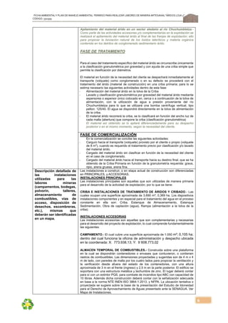 FICHA AMBIENTALY PLAN DE MANEJOAMBIENTAL PERMISO PARA REALIZAR LABORES DE MINERÍA ARTESANAL“ÁRIDOS LOJA 3”,
CÓDIGO: 591999
6
Apilamiento del material árido en un sector aledaño al río Chuchumbletza.-
Como parte de las actividades accesorias y/o complementarias en la explotación se
realizará el apilamiento del material árido al final de las franjas de explotación; ello
para propiciar la lixiviación natural de los óxidos lateríticos y materia orgánica
contenida en los detritos de conglomerado sedimentario árido.
FASE DE TRATAMIENTO
Para el caso del tratamiento específico del material árido se circunscribe únicamente
a la clasificación granulométrica por gravedad y con ayuda de una criba simple que
permite la clasificación por diámetros.
El material en función de la necesidad del cliente se despachará inmediatamente al
transporte (volquete) como conglomerado o en su defecto se procederá con el
tratamiento del árido (material de construcción) en una criba primaria; para lo se
estima necesario las siguientes actividades dentro de esta fase:
‐ Alimentación del material árido en la tolva de la Criba
‐ Lavado y clasificación granulométrica por gravedad del material árido mediante
aspersores o aspersor único colocado en, cerca o a continuación de la tolva de
alimentación, con la utilización de agua a presión proveniente del río
Chuchumbletza para lo que se utilizará una bomba centrífuga vertical, tipo
pelton: 125/40. El agua se dispondrá directamente en la tolva de alimentación
de la criba.
‐ El material árido recorrerá la criba, se lo clasificará en función del ancho luz de
cada malla (abertura) que compone la criba (clasificación granulométrica)
El material así obtenido se lo apilará diferenciadamente para su despacho
posterior o en el mismo momento, según la necesidad del cliente.
FASE DE COMERCIALIZACIÓN
En la comercialización se concibe las siguientes actividades:
‐ Carguío hacia el transporte (volquete) provisto por el cliente o propio (volquete
de 8 m3
), cuando es requerido el tratamiento previo por clasificación y/o lavado
del material árido.
‐ Cargado del material árido sin clasificar en función de la necesidad del cliente
en el caso de conglomerado.
‐ Cargado del material árido hacia el transporte hacia su destino final, que se ha
obtenido de la Criba Primaria en función de la granulometría requerida: grava,
ripio, arena gruesa, arena fina.
Descripción detallada de
las instalaciones
utilizadas para las
labores mineras
(campamentos, bodegas,
polvorín, talleres,
almacenamiento de
combustibles, vías de
acceso, disposición de
desechos, escombreras,
etc.), mismas que
deberán ser identificadas
en un mapa.
Las instalaciones a construir, o en etapa actual de construcción son diferenciadas
en PRINCIPALES, y ACCESORIAS.
INSTALACIONES PRINCIPALES
Las instalaciones principales son aquellas que son utilizadas de manera primaria
para el desarrollo de la actividad de explotación; por lo que se tiene:
CRIBA E INSTALACIONES DE TRATAMIENTO DE ÁRIDOS Y CRIBADO.- Las
cuales ocupan una superficie aproximada de 3.690 m²; 0,369 ha. Los dispositivos
instalaciones componentes y en especial para el tratamiento del agua en el proceso
constante en ella son: Criba, Estanque de Almacenamiento, Estanque
Sedimentación, Obra de captación (agua), Rampa (alimentación a la tolva de la
criba)
INSTALACIONES ACCESORIAS
Las instalaciones accesorias son aquellas que son complementarias y necesarias
para el desarrollo del proyecto de explotación, lo cual comprende fundamentalmente
las siguientes:
CAMPAMENTO.- El cual cubre una superficie aproximada de 1.050 m²; 0,105 ha;
dentro del cual funciona la oficina de administración y despacho ubicada
en la coordenada: X: 773.938,13; Y: 9´608.773,02
ALMACEN TEMPORAL DE COMBUSTIBLES.- Construida sobre una plataforma
en la cual se dispondrán contenedores o envases que contuvieron, o contienen
rastros de combustibles. Las dimensiones proyectadas y sugeridas son de 4 m x 4
m de lado, con paredes de malla por los cuatro lados para propiciar la ventilación y
la verificación desde afuera del estado de los contenedores, con una altura
aproximada de 3 m en el frente (ingreso) y 2,5 m en la parte posterior. El edificio se
soportara con una estructura metálica y techumbre de zinc. El lugar deberá contar
para sí con un extintor PQS, para combate de incendios tipo ABC con capacidad de
10 libras. Además dicha construcción deberá contar con la señalización adecuada
en base a la norma NTE INEN ISO 3864-1:2013, y NFPA. La ubicación tentativa o
proyectada se sugiere sobre la base de la presentación del Estudio de Idoneidad
para el Derecho de Aprovechamiento de Aguas presentado ante la SENAGUA. Ver
Mapa de Instalaciones.
 