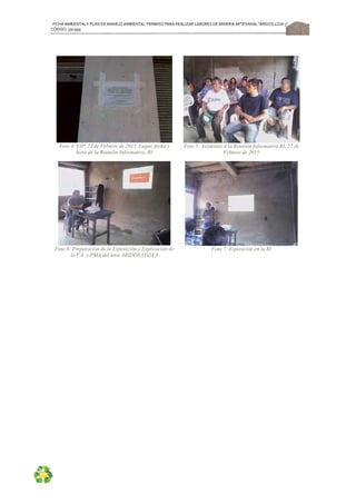 FICHA AMBIENTALY PLAN DE MANEJOAMBIENTAL PERMISO PARA REALIZAR LABORES DE MINERÍA ARTESANAL“ÁRIDOS LOJA 3”,
CÓDIGO: 591999
55
Foto 4: CIP, 22 de Febrero de 2015, Lugar, fecha y
hora de la Reunión Informativa, RI
Foto 5: Asistentes a la Reunión Informativa RI, 22 de
Febrero de 2015
Foto 6: Preparación de la Exposición y Explicación de
la F.A. y PMA del área ÁRIDOS LOJA 3
Foto 7: Exposición en la RI
 