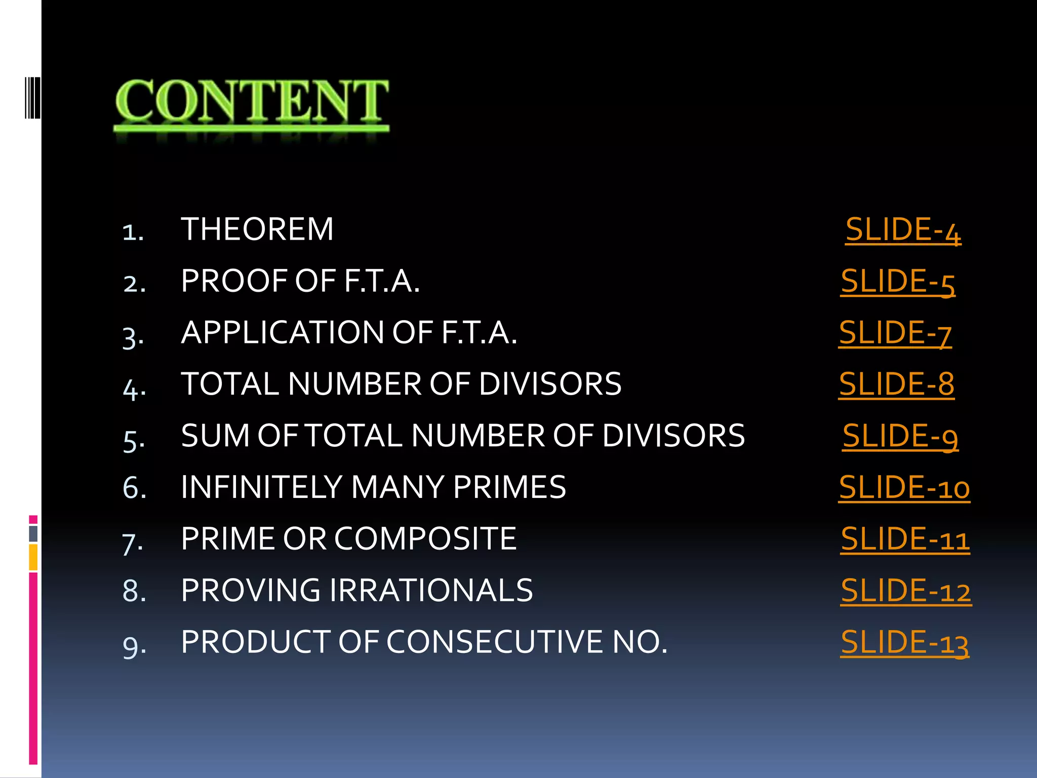 1. THEOREM SLIDE-4
2. PROOF OF F.T.A. SLIDE-5
3. APPLICATION OF F.T.A. SLIDE-7
4. TOTAL NUMBER OF DIVISORS SLIDE-8
5. SUM OFTOTAL NUMBER OF DIVISORS SLIDE-9
6. INFINITELY MANY PRIMES SLIDE-10
7. PRIME OR COMPOSITE SLIDE-11
8. PROVING IRRATIONALS SLIDE-12
9. PRODUCT OF CONSECUTIVE NO. SLIDE-13
 