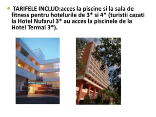 TARIFELE INCLUD:acces la piscine si la sala de
fitness pentru hotelurile de 3* si 4* (turistii cazati
la Hotel Nufarul 3* au acces la piscinele de la
Hotel Termal 3*).
 