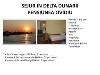 SEJUR IN DELTA DUNARII
PENSIUNEA OVIDIU
Perioada: 3-6 Mai
Servicii:
Transferuri
Inchirieri barci
Pescuit
Inot
Ping Pong
Vanatoare
Internet WiFi/LAN
Telefon/Fax
Tarife: Camera single -130 Ron / 1 persoana
Camera dubla matrimoniala-160 Ron / 2 persoane
Camera tripla twin/family-180 Ron / 3 persoane
 