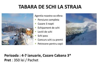 TABARA DE SCHI LA STRAJA
Agentia noastra va ofera:
 Pensiune completa
 Cazare 3 nopti
 Echipament de schi
 Lectii de schi
 Schi pass
 Concurs schi cu premii
 Petrecere pentru copii
Perioada : 4-7 ianuarie, Cazare Cabana 3*
Pret : 350 lei / Pachet
 