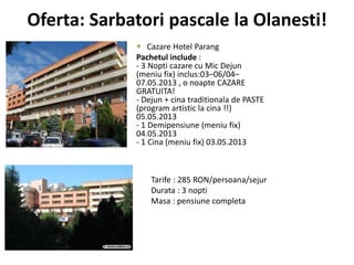 Oferta: Sarbatori pascale la Olanesti!
 Cazare Hotel Parang
Pachetul include :
- 3 Nopti cazare cu Mic Dejun
(meniu fix) inclus:03–06/04–
07.05.2013 , o noapte CAZARE
GRATUITA!
- Dejun + cina traditionala de PASTE
(program artistic la cina !!)
05.05.2013
- 1 Demipensiune (meniu fix)
04.05.2013
- 1 Cina (meniu fix) 03.05.2013
Tarife : 285 RON/persoana/sejur
Durata : 3 nopti
Masa : pensiune completa
 