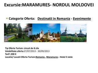 Excursie:MARAMURES- NORDUL MOLDOVEI
 Categorie Oferta: Destinatii in Romania - Evenimente
Tip Oferta Turism: circuit de 8 zile
Valabilitate oferta:27/07/2013 - 30/09/2013
Tarif :200 €
Locatie/ Locatii Oferta Turism:Romania , Maramures - Hotel 3 stele
 
