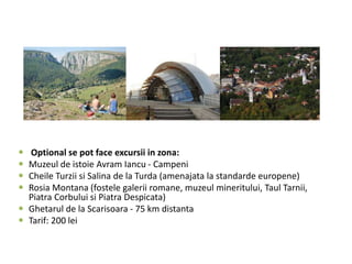  Optional se pot face excursii in zona:
 Muzeul de istoie Avram Iancu - Campeni
 Cheile Turzii si Salina de la Turda (amenajata la standarde europene)
 Rosia Montana (fostele galerii romane, muzeul mineritului, Taul Tarnii,
Piatra Corbului si Piatra Despicata)
 Ghetarul de la Scarisoara - 75 km distanta
 Tarif: 200 lei
 