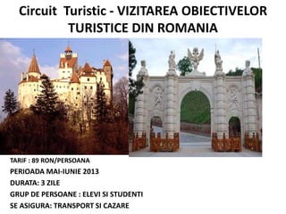 Circuit Turistic - VIZITAREA OBIECTIVELOR
TURISTICE DIN ROMANIA
TARIF : 89 RON/PERSOANA
PERIOADA MAI-IUNIE 2013
DURATA: 3 ZILE
GRUP DE PERSOANE : ELEVI SI STUDENTI
SE ASIGURA: TRANSPORT SI CAZARE
 