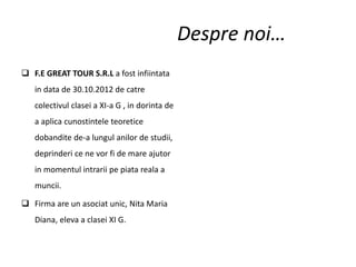 Despre noi…
 F.E GREAT TOUR S.R.L a fost infiintata
in data de 30.10.2012 de catre
colectivul clasei a XI-a G , in dorinta de
a aplica cunostintele teoretice
dobandite de-a lungul anilor de studii,
deprinderi ce ne vor fi de mare ajutor
in momentul intrarii pe piata reala a
muncii.
 Firma are un asociat unic, Nita Maria
Diana, eleva a clasei XI G.
 