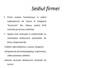 Sediul firmei
 Firma noastra functioneaza in cadrul
Laboratorului de Turism al Colegiului
“Economic” Rm. Valcea, spatiul fiind
inchiriat pe termen nelimitat.
 Spatiul este amenajat in conformitate cu
necesitatea desfasurarii activitatilor de
birou, dispunand de:
-mobiler adecvat(birouri, scaune, dulapuri)
-echipamente de birotica(laptop, imprimanta,
video-proiector, telefon)
-dotarile necesare desfasurarii activitatii de
turism
 
