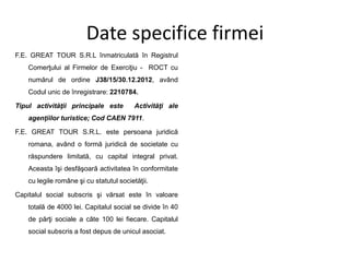 Date specifice firmei
F.E. GREAT TOUR S.R.L înmatriculată în Registrul
Comerţului al Firmelor de Exerciţiu - ROCT cu
numărul de ordine J38/15/30.12.2012, având
Codul unic de înregistrare: 2210784.
Tipul activităţii principale este Activităţi ale
agenţiilor turistice; Cod CAEN 7911.
F.E. GREAT TOUR S.R.L. este persoana juridică
romana, având o formă juridică de societate cu
răspundere limitată, cu capital integral privat.
Aceasta îşi desfăşoară activitatea în conformitate
cu legile române şi cu statutul societăţii.
Capitalul social subscris şi vărsat este în valoare
totală de 4000 lei. Capitalul social se divide în 40
de părţi sociale a câte 100 lei fiecare. Capitalul
social subscris a fost depus de unicul asociat.
 