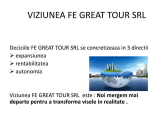 VIZIUNEA FE GREAT TOUR SRL
Deciziile FE GREAT TOUR SRL se concretizeaza in 3 directii
 expansiunea
 rentabilitatea
 autonomia
Viziunea FE GREAT TOUR SRL este : Noi mergem mai
departe pentru a transforma visele in realitate .
 