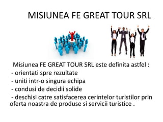 MISIUNEA FE GREAT TOUR SRL
Misiunea FE GREAT TOUR SRL este definita astfel :
- orientati spre rezultate
- uniti intr-o singura echipa
- condusi de decidii solide
- deschisi catre satisfacerea cerintelor turistilor prin
oferta noastra de produse si servicii turistice .
 