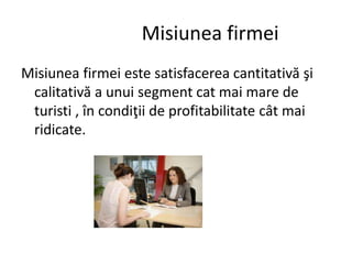 Misiunea firmei
Misiunea firmei este satisfacerea cantitativă şi
calitativă a unui segment cat mai mare de
turisti , în condiţii de profitabilitate cât mai
ridicate.
 