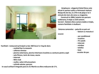Amplasare : elegantul Hotel Elena este
situat in partea sudica a faimoasei statiuni
Nisipurile de Aur, la 170 m de plaja si la 5
minute de mers de zona cu magazine.
Construit in 2004, hotelul are parcare
subterana, 6 etaje cu 210 camere.
Servicii : Hotelul ofera camere duble si triple,
camere familiale si studiouri.
Dotarea camerelor: - paturile se pot uni
- balcon cu masuta si
scaune
- aer conditionat
- incalzire
- TV satelit
- internet
- minibar
- telefon
- baie
-uscator de par.
Facilitati:- restaurant principal cu bar 260 locuri si ring de dans
- cocktail bar la mezanin
- cefenea vieneza
- piscina exterioara, piscina interioara incalzita cu sectiune pentru copii
- sala fitness, tenis de masa, sauna
- Internet
- Mini club
- coafor, salon infrumusetare
- schimb valutar, parcare
In cazul achitarii integrale pana la 31 Martie se ofera reducere de 5 %.
 