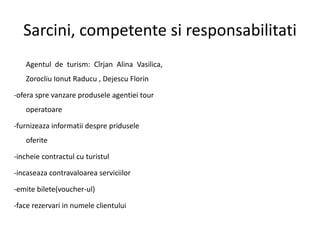 Sarcini, competente si responsabilitati
Agentul de turism: Cîrjan Alina Vasilica,
Zorocliu Ionut Raducu , Dejescu Florin
-ofera spre vanzare produsele agentiei tour
operatoare
-furnizeaza informatii despre pridusele
oferite
-incheie contractul cu turistul
-incaseaza contravaloarea serviciilor
-emite bilete(voucher-ul)
-face rezervari in numele clientului
 
