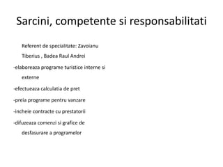 Sarcini, competente si responsabilitati
Referent de specialitate: Zavoianu
Tiberius , Badea Raul Andrei
-elaboreaza programe turistice interne si
externe
-efectueaza calculatia de pret
-preia programe pentru vanzare
-incheie contracte cu prestatorii
-difuzeaza comenzi si grafice de
desfasurare a programelor
 