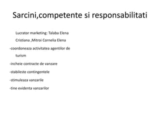 Sarcini,competente si responsabilitati
Lucrator marketing: Talaba Elena
Cristiana ,Mitroi Cornelia Elena
-coordoneaza activitatea agentilor de
turism
-incheie contracte de vanzare
-stabileste contingentele
-stimuleaza vanzarile
-tine evidenta vanzarilor
 