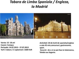 Tabara de Limba Spaniola / Engleza,
la Madrid
Varsta: 15 -18 ani
Cazare: Campus
Perioada: 14.07.2013 - 27.07.2013
Tarif / tabara / 2 saptamani: 1600 EUR
Activitati: 20 de lectii de spaniola/engleza
a cate 45 min,concursuri, gastronomie,
sport.
Excursii: -de o zi se pot face la Salamanca,
Toledo sau Segovia.
 