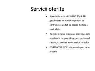 Servicii oferite
 Agentia de turism FE GREAT TOUR SRL
gestioneaza un numar important de
contracte cu unitati de cazare din tara si
strainatate.
 Servicii turistice la cererea clientului, care
se refera la programele organizate in mod
special, ca urmare a solicitarilor turistilor.
 FE GREAT TOUR SRL dispune de parc auto
propriu
 
