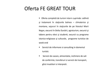 Oferta FE GREAT TOUR
 Oferta completă de turism intern cuprinde: odihnă
şi tratament în staţiunile balneo – climaterice şi
montane, sejururi în staţiunile de pe litoralul Marii
Negre, excursii în Delta Dunării, agroturism, excursii şi
tabere pentru elevi şi studenti, excursii cu programe
istorico-religioase şi culturale, programe turistice de
week-end
 Servicii de informare si consulting in domeniul
turistic
 Servicii de cazare, alimentatie, inchiriere de sali
de conferinte, transferuri si servicii de transport,
ghizi insotitori si interpreti.
 