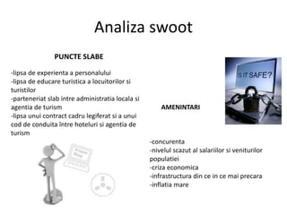 Analiza swoot
PUNCTE SLABE
-lipsa de experienta a personalului
-lipsa de educare turistica a locuitorilor si
turistilor
-parteneriat slab intre administratia locala si
agentia de turism
-lipsa unui contract cadru legiferat si a unui
cod de conduita între hoteluri si agentia de
turism
AMENINTARI
-concurenta
-nivelul scazut al salariilor si veniturilor
populatiei
-criza economica
-infrastructura din ce in ce mai precara
-inflatia mare
 