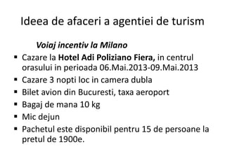 Ideea de afaceri a agentiei de turism
Voiaj incentiv la Milano
 Cazare la Hotel Adi Poliziano Fiera, in centrul
orasului in perioada 06.Mai.2013-09.Mai.2013
 Cazare 3 nopti loc in camera dubla
 Bilet avion din Bucuresti, taxa aeroport
 Bagaj de mana 10 kg
 Mic dejun
 Pachetul este disponibil pentru 15 de persoane la
pretul de 1900e.
 