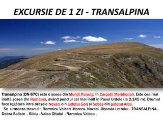 EXCURSIE DE 1 ZI - TRANSALPINA
Transalpina (DN 67C) este o șosea din Munții Parang, în Carpații Meridionali. Este cea mai
înaltă șosea din România, având punctul cel mai înalt în Pasul Urdele (la 2.145 m). Drumul
face legătura între orașele Novaci din județul Gorj și Sebeș din județul Alba.
Se urmeaza traseul :, Ramnicu Valcea -Horezu- Novaci -Obarsia Lotrului - TRANSALPINA.-
Dobra Saliste - Sibiu –Valea Oltului –Ramnicu Valcea .
 