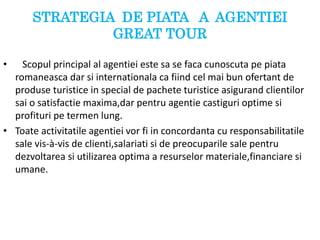 STRATEGIA DE PIATA A AGENTIEI
GREAT TOUR
• Scopul principal al agentiei este sa se faca cunoscuta pe piata
romaneasca dar si internationala ca fiind cel mai bun ofertant de
produse turistice in special de pachete turistice asigurand clientilor
sai o satisfactie maxima,dar pentru agentie castiguri optime si
profituri pe termen lung.
• Toate activitatile agentiei vor fi in concordanta cu responsabilitatile
sale vis-à-vis de clienti,salariati si de preocuparile sale pentru
dezvoltarea si utilizarea optima a resurselor materiale,financiare si
umane.
 