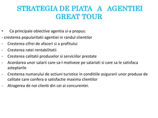 STRATEGIA DE PIATA A AGENTIEI
GREAT TOUR
• Ca principale obiective agentia si-a propus:
- cresterea popularitatii agentiei in randul clientilor
- Cresterea cifrei de afaceri si a profitului
- Cresterea ratei rentabilitatii
- Cresterea calitatii produselor si serviciilor prestate
- Acordarea unor salarii care sa-I motiveze pe salariati si care sa le satisfaca
asteptarile
- Cresterea numarului de actiuni turistice in conditiile asigurarii unor produse de
calitate care confera o satisfactie maxima clientilor
- Atragerea de noi clienti din cei ai concurentei.
 